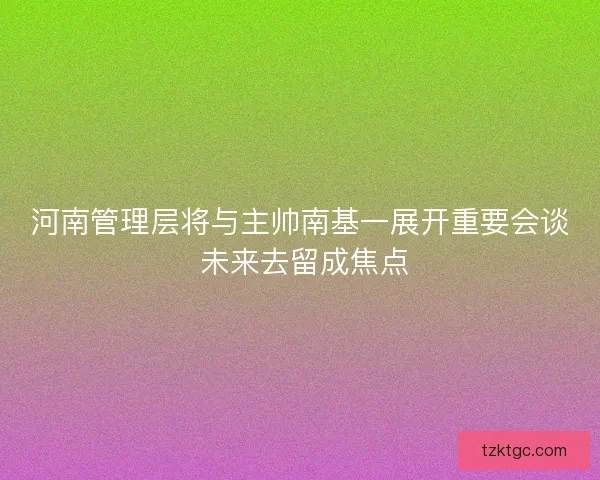 河南管理层将与主帅南基一展开重要会谈 未来去留成焦点