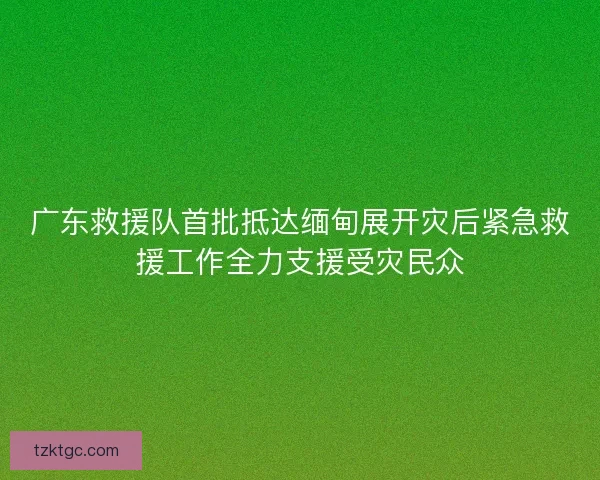广东救援队首批抵达缅甸展开灾后紧急救援工作全力支援受灾民众