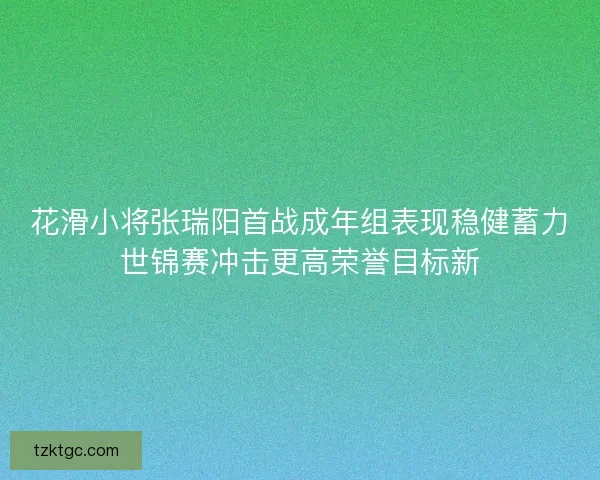 花滑小将张瑞阳首战成年组表现稳健蓄力世锦赛冲击更高荣誉目标新