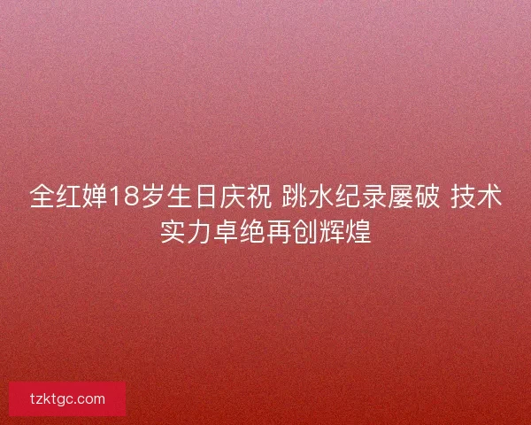 全红婵18岁生日庆祝 跳水纪录屡破 技术实力卓绝再创辉煌