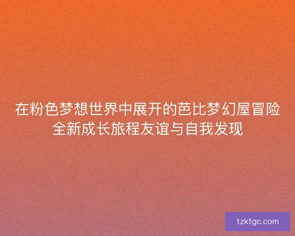 在粉色梦想世界中展开的芭比梦幻屋冒险全新成长旅程友谊与自我发现