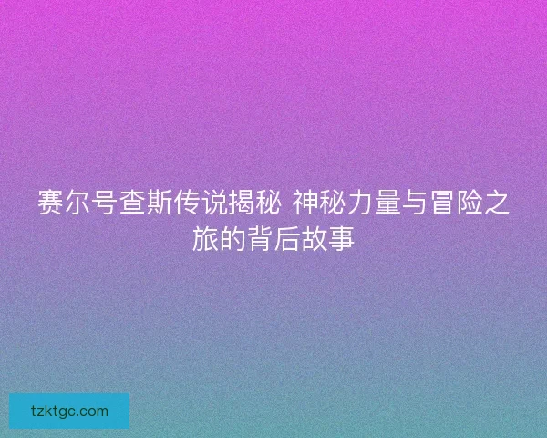 赛尔号查斯传说揭秘 神秘力量与冒险之旅的背后故事